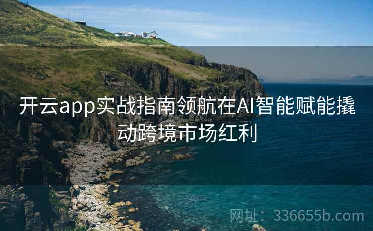 开云app实战指南领航在AI智能赋能撬动跨境市场红利