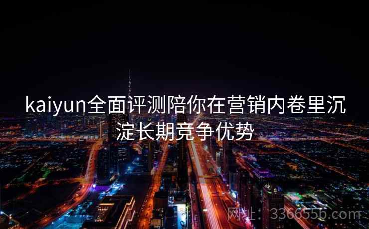 kaiyun全面评测陪你在营销内卷里沉淀长期竞争优势