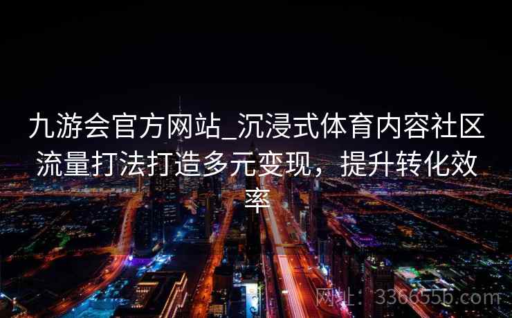 九游会官方网站_沉浸式体育内容社区流量打法打造多元变现,提升转化效率 九游会官方网站_沉浸式体育内容社区流量打法打造多元变现,提升转化效率