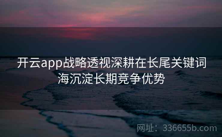 开云app战略透视深耕在长尾关键词海沉淀长期竞争优势 开云app战略透视深耕在长尾关键词海沉淀长期竞争优势