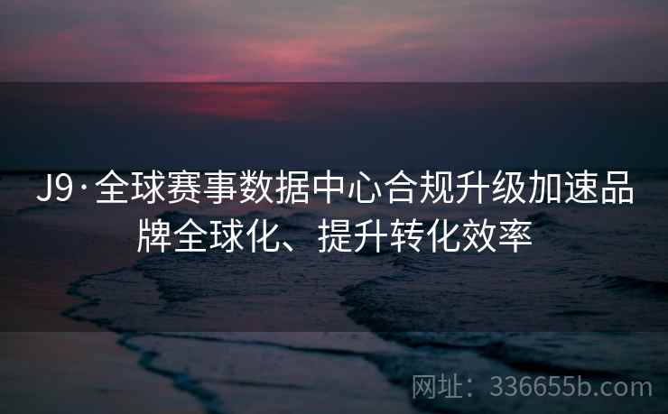 J9·全球赛事数据中心合规升级加速品牌全球化、提升转化效率