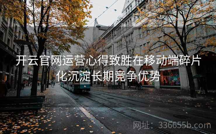 开云官网运营心得致胜在移动端碎片化沉淀长期竞争优势