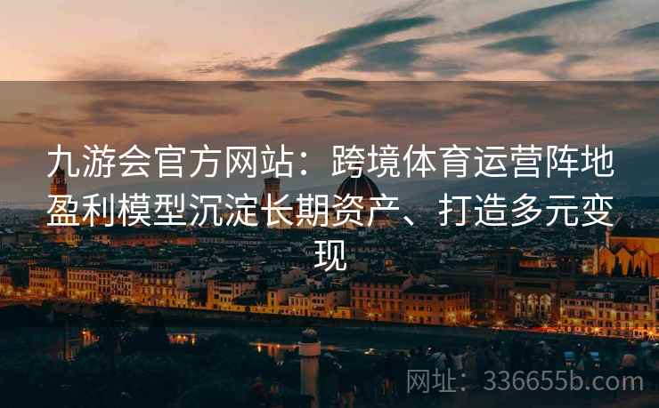 九游会官方网站：跨境体育运营阵地盈利模型沉淀长期资产、打造多元变现