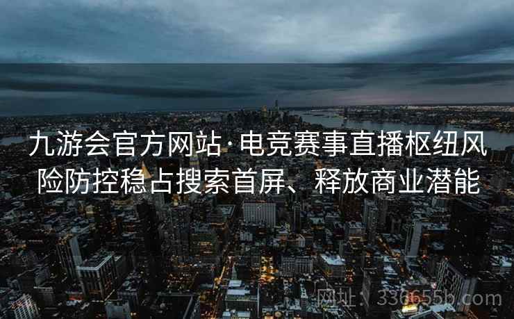 九游会官方网站·电竞赛事直播枢纽风险防控稳占搜索首屏、释放商业潜能