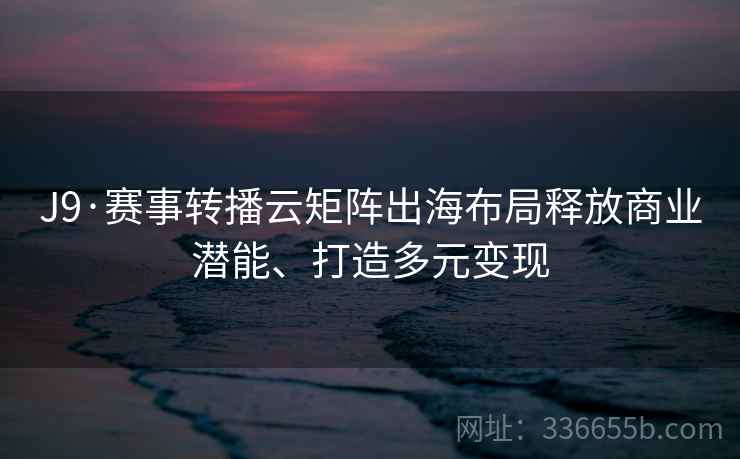 J9·赛事转播云矩阵出海布局释放商业潜能、打造多元变现