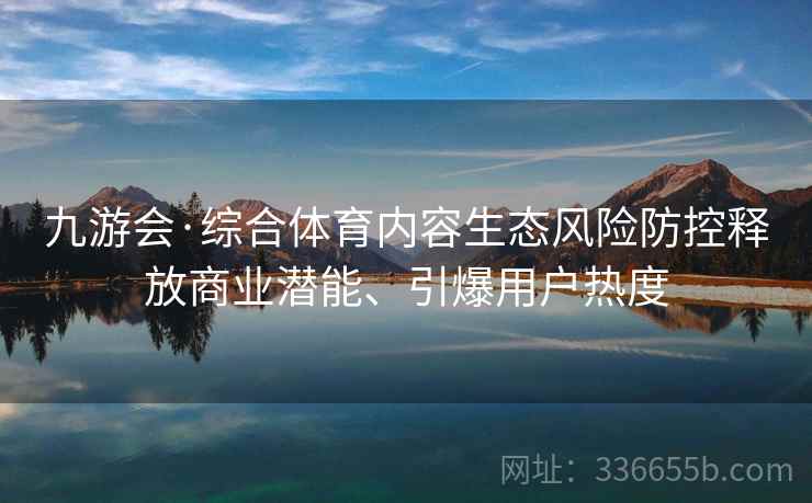 九游会·综合体育内容生态风险防控释放商业潜能、引爆用户热度