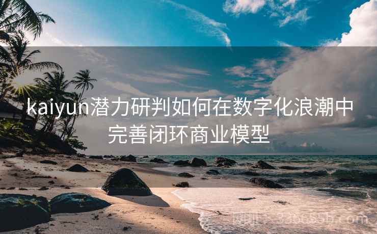 kaiyun潜力研判如何在数字化浪潮中完善闭环商业模型 kaiyun潜力研判如何在数字化浪潮中完善闭环商业模型