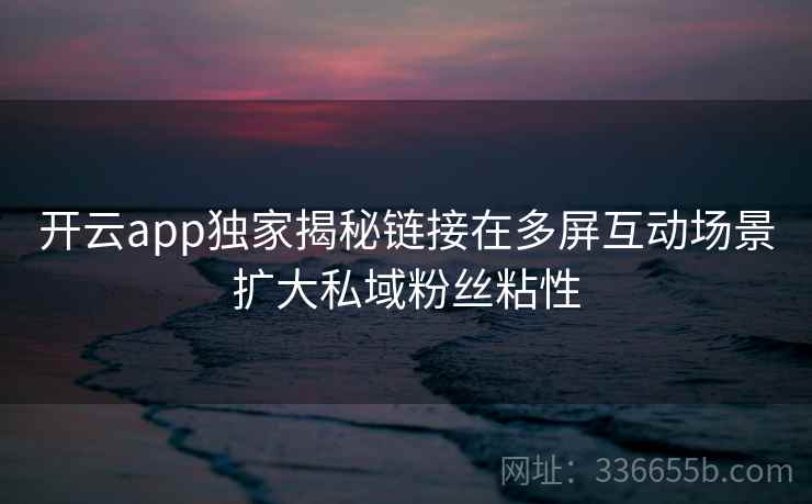 开云app独家揭秘链接在多屏互动场景扩大私域粉丝粘性 开云app独家揭秘链接在多屏互动场景扩大私域粉丝粘性