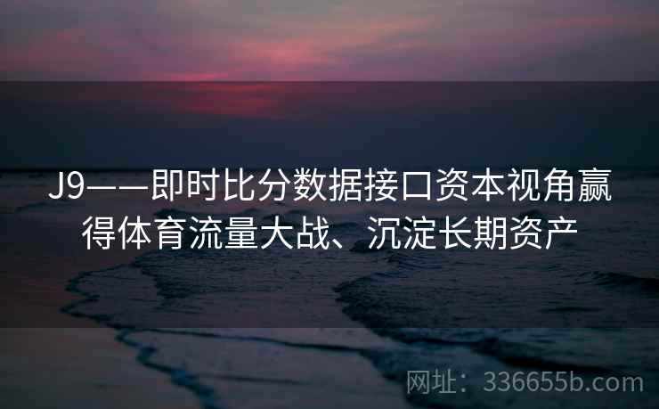 J9——即时比分数据接口资本视角赢得体育流量大战、沉淀长期资产 J9——即时比分数据接口资本视角赢得体育流量大战、沉淀长期资产