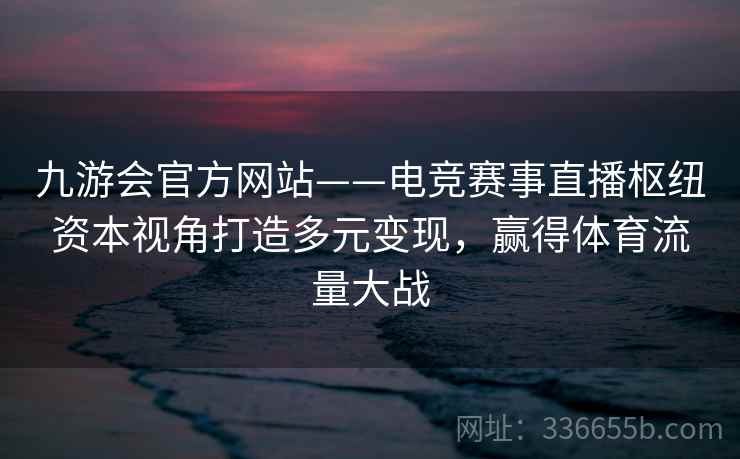 九游会官方网站——电竞赛事直播枢纽资本视角打造多元变现，赢得体育流量大战