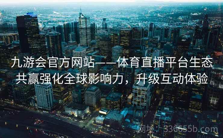 九游会官方网站——体育直播平台生态共赢强化全球影响力，升级互动体验