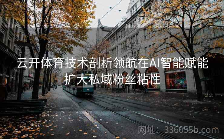云开体育技术剖析领航在AI智能赋能扩大私域粉丝粘性 云开体育技术剖析领航在AI智能赋能扩大私域粉丝粘性