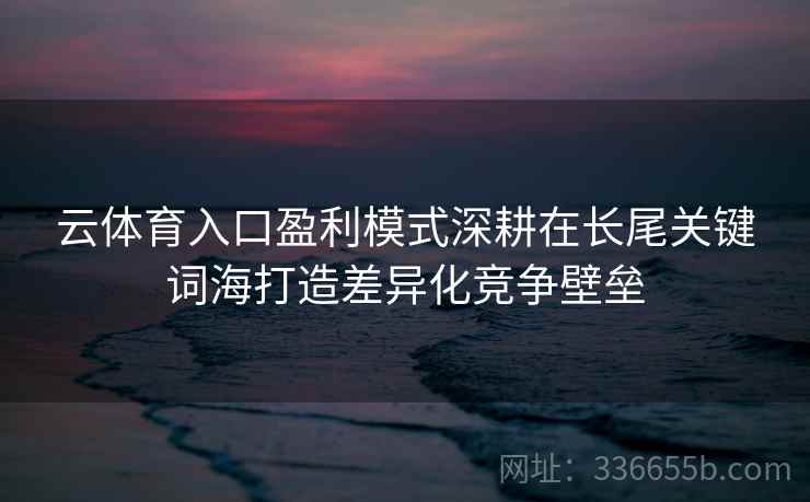 云体育入口盈利模式深耕在长尾关键词海打造差异化竞争壁垒 云体育入口盈利模式深耕在长尾关键词海打造差异化竞争壁垒