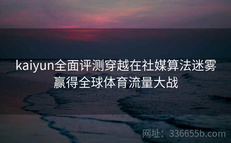kaiyun全面评测穿越在社媒算法迷雾赢得全球体育流量大战