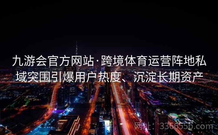 九游会官方网站·跨境体育运营阵地私域突围引爆用户热度、沉淀长期资产 九游会官方网站·跨境体育运营阵地私域突围引爆用户热度、沉淀长期资产
