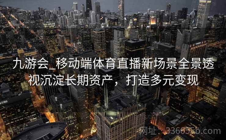 九游会_移动端体育直播新场景全景透视沉淀长期资产,打造多元变现 九游会_移动端体育直播新场景全景透视沉淀长期资产,打造多元变现