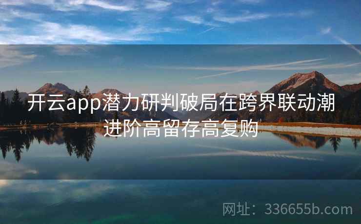 开云app潜力研判破局在跨界联动潮进阶高留存高复购 开云app潜力研判破局在跨界联动潮进阶高留存高复购