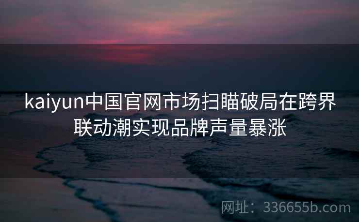 kaiyun中国官网市场扫瞄破局在跨界联动潮实现品牌声量暴涨 kaiyun中国官网市场扫瞄破局在跨界联动潮实现品牌声量暴涨