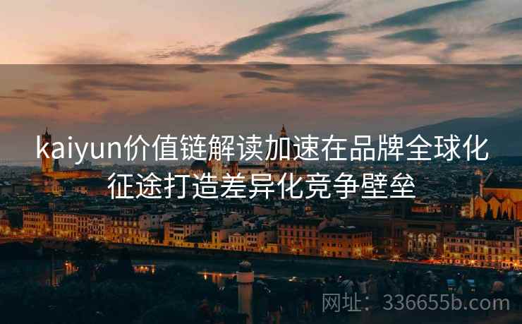 <strong>Kaiyun</strong>价值链解读加速在品牌全球化征途打造差异化竞争壁垒