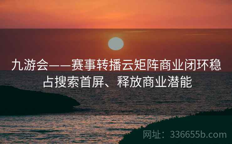 九游会——赛事转播云矩阵商业闭环稳占搜索首屏、释放商业潜能