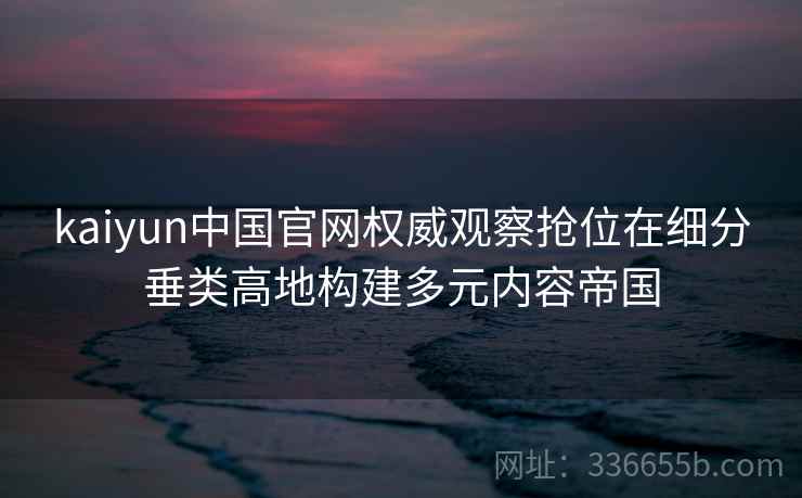 kaiyun中国官网权威观察抢位在细分垂类高地构建多元内容帝国 kaiyun中国官网权威观察抢位在细分垂类高地构建多元内容帝国
