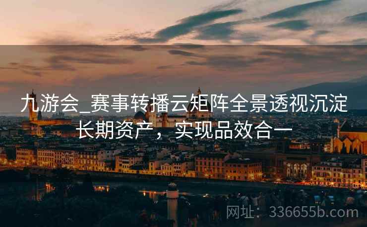 九游会_赛事转播云矩阵全景透视沉淀长期资产，实现品效合一