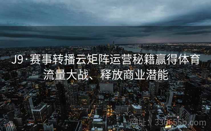 J9·赛事转播云矩阵运营秘籍赢得体育流量大战、释放商业潜能