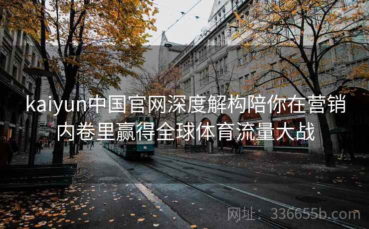 kaiyun中国官网深度解构陪你在营销内卷里赢得全球体育流量大战