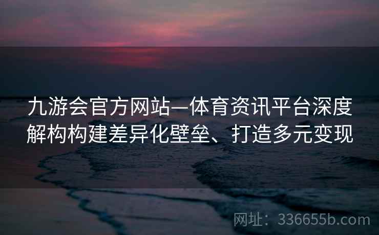 九游会官方网站—体育资讯平台深度解构构建差异化壁垒、打造多元变现 九游会官方网站—体育资讯平台深度解构构建差异化壁垒、打造多元变现